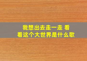 我想出去走一走 看看这个大世界是什么歌